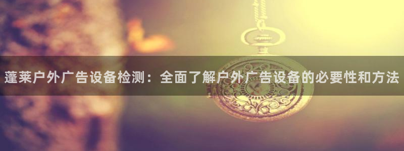 杏宇官方平台官网：蓬莱户外广告设备检测：全面了解户外广告设备的必要性和方法