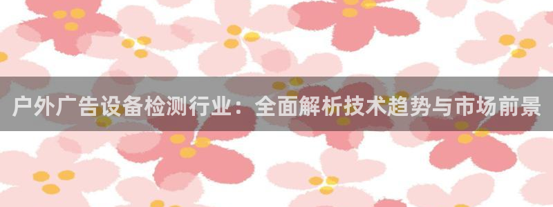 杏宇官方平台官网下载：户外广告设备检测行业：全面解析技术趋势与市场前景