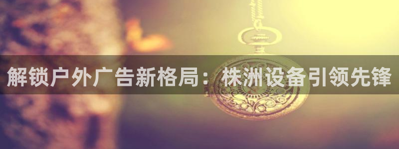 杏宇平台官网注册：解锁户外广告新格局：株洲设备引领先锋