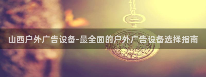 杏宇平台好吗：山西户外广告设备-最全面的户外广告设备选择指南